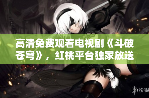 高清免费观看电视剧《斗破苍穹》，红桃平台独家放送