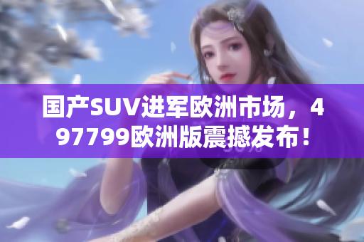 国产SUV进军欧洲市场，497799欧洲版震撼发布！