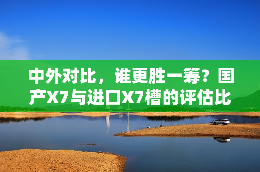 中外对比，谁更胜一筹？国产X7与进口X7槽的评估比较