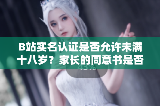 B站实名认证是否允许未满十八岁？家长的同意书是否必须？