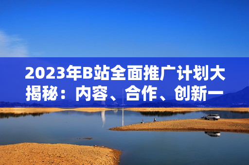 2023年B站全面推广计划大揭秘：内容、合作、创新一网打尽