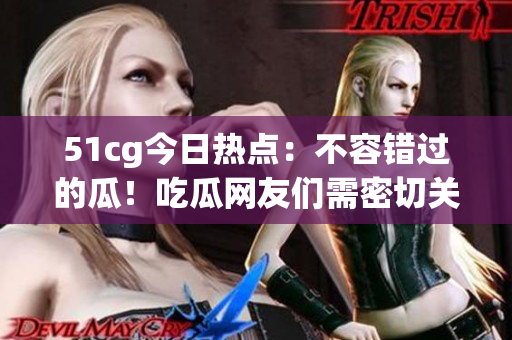51cg今日热点：不容错过的瓜！吃瓜网友们需密切关注！