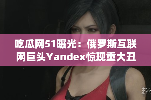吃瓜网51曝光：俄罗斯互联网巨头Yandex惊现重大丑闻！(1)