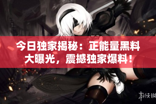 今日独家揭秘：正能量黑料大曝光，震撼独家爆料！