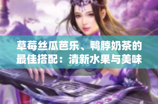草莓丝瓜芭乐、鸭脖奶茶的最佳搭配：清新水果与美味鸭脖相得益彰(1)
