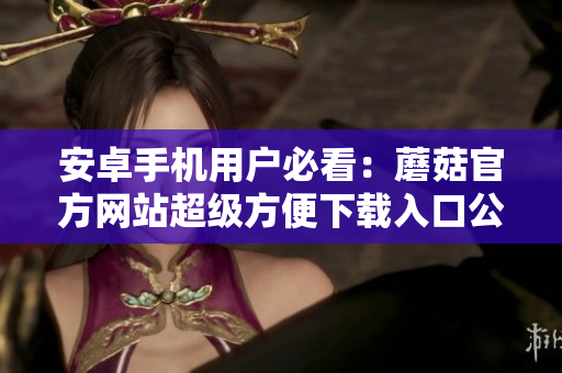 安卓手机用户必看：蘑菇官方网站超级方便下载入口公布！