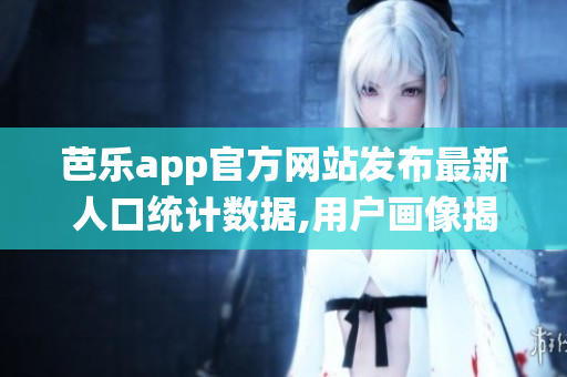 芭乐app官方网站发布最新人口统计数据,用户画像揭秘(1)