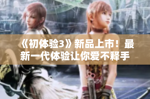 《初体验3》新品上市！最新一代体验让你爱不释手