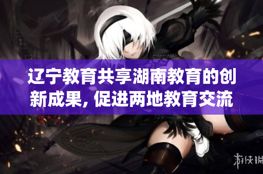 辽宁教育共享湖南教育的创新成果, 促进两地教育交流合作(1)