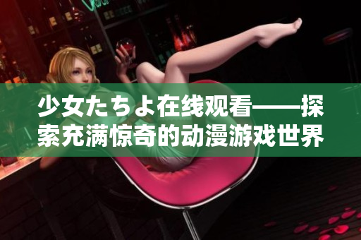 少女たちよ在线观看——探索充满惊奇的动漫游戏世界