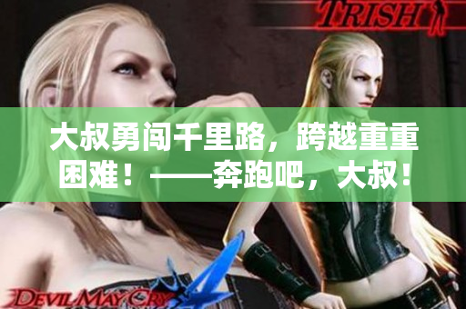 大叔勇闯千里路，跨越重重困难！——奔跑吧，大叔！