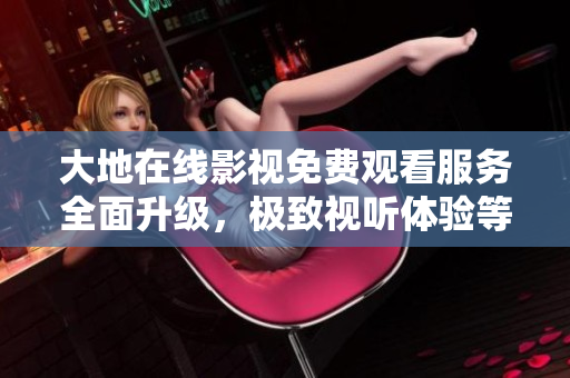 大地在线影视免费观看服务全面升级，极致视听体验等你来体验