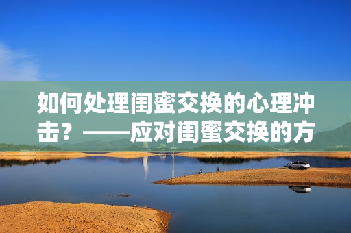 如何处理闺蜜交换的心理冲击？——应对闺蜜交换的方法