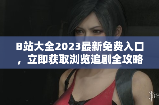 B站大全2023最新免费入口，立即获取浏览追剧全攻略