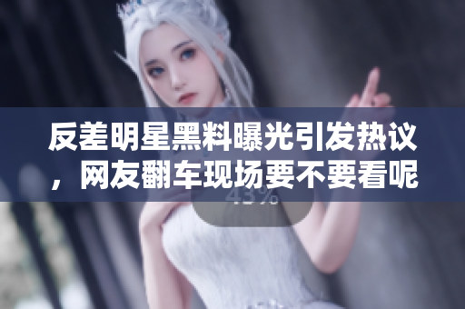 反差明星黑料曝光引发热议，网友翻车现场要不要看呢？