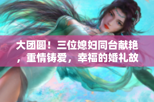 大团圆！三位媳妇同台献艳，重情铸爱，幸福的婚礼故事