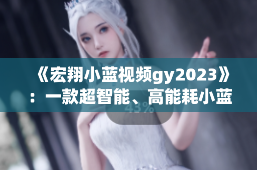 《宏翔小蓝视频gy2023》：一款超智能、高能耗小蓝，值得购买！
