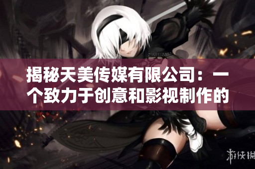 揭秘天美传媒有限公司：一个致力于创意和影视制作的行业领袖