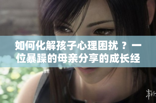 如何化解孩子心理困扰 ？一位暴躁的母亲分享的成长经历
