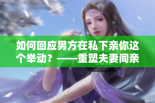 如何回应男方在私下亲你这个举动？——重塑夫妻间亲密关系的正确方式