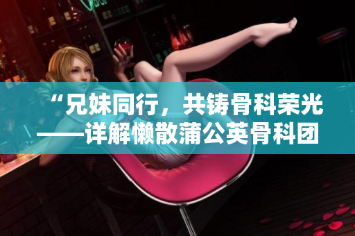 “兄妹同行，共铸骨科荣光——详解懒散蒲公英骨科团队的独特魅力与成就”