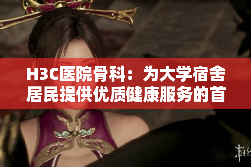 H3C医院骨科：为大学宿舍居民提供优质健康服务的首选机构