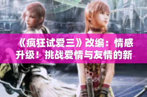 《疯狂试爱三》改编：情感升级！挑战爱情与友情的新篇章