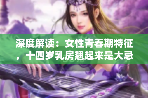 深度解读：女性青春期特征，十四岁乳房翘起来是大忌吗？