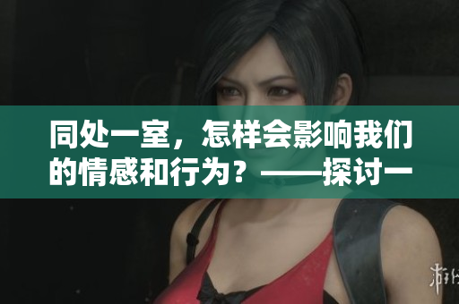 同处一室，怎样会影响我们的情感和行为？——探讨一个有趣的实验