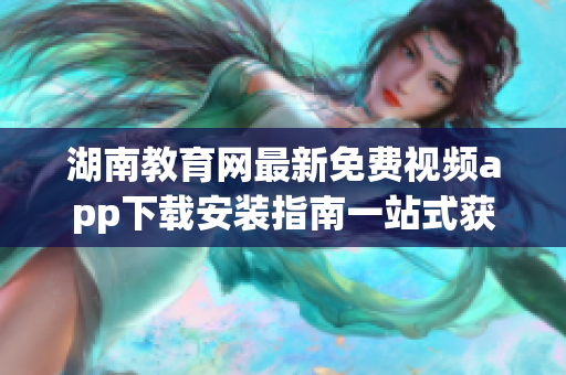 湖南教育网最新免费视频app下载安装指南一站式获取教育资源(1)
