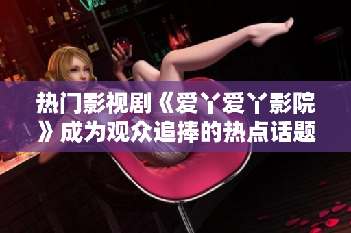 热门影视剧《爱丫爱丫影院》成为观众追捧的热点话题