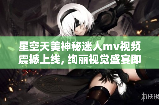 星空天美神秘迷人mv视频震撼上线, 绚丽视觉盛宴即将启幕!