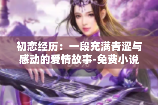初恋经历：一段充满青涩与感动的爱情故事-免费小说视频阅读