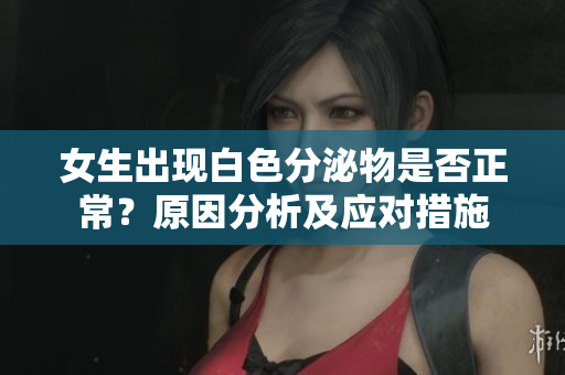 女生出现白色分泌物是否正常？原因分析及应对措施