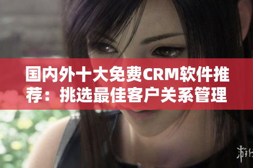 国内外十大免费CRM软件推荐：挑选最佳客户关系管理平台