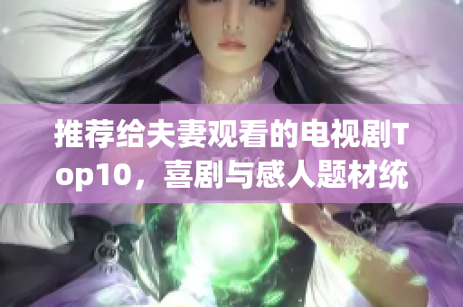 推荐给夫妻观看的电视剧Top10，喜剧与感人题材统统有！