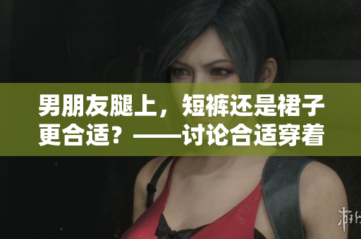 男朋友腿上，短裤还是裙子更合适？——讨论合适穿着，避免尴尬情况