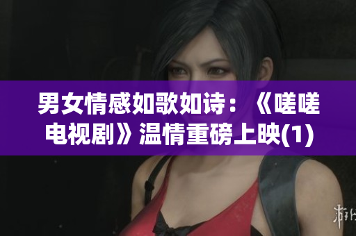 男女情感如歌如诗：《嗟嗟电视剧》温情重磅上映(1)