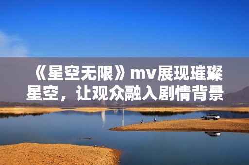 《星空无限》mv展现璀璨星空，让观众融入剧情背景，中国风韵味浓郁