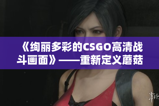 《绚丽多彩的CSGO高清战斗画面》——重新定义蘑菇云的极致视觉体验