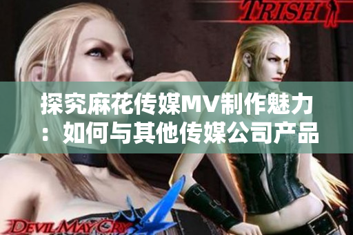 探究麻花传媒MV制作魅力：如何与其他传媒公司产品拉开差距？