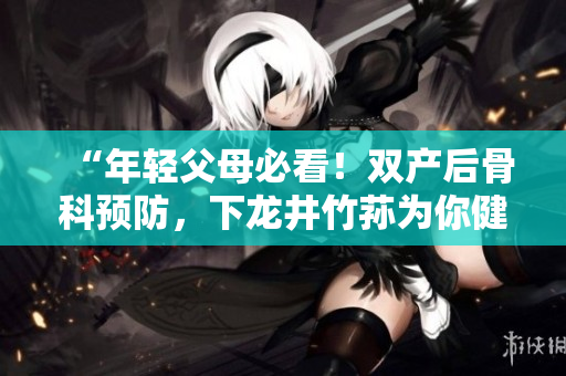 “年轻父母必看！双产后骨科预防，下龙井竹荪为你健康护航！”