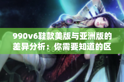 990v6鞋款美版与亚洲版的差异分析：你需要知道的区别(1)
