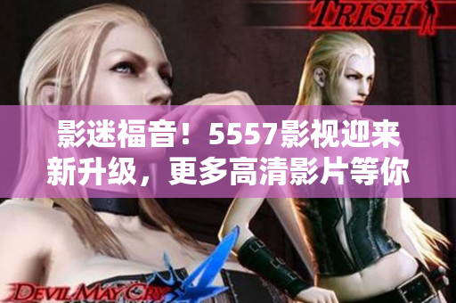 影迷福音！5557影视迎来新升级，更多高清影片等你来享受！