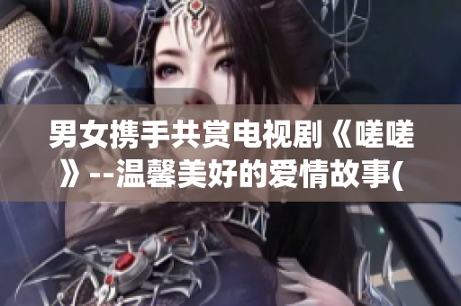 男女携手共赏电视剧《嗟嗟》--温馨美好的爱情故事(1)