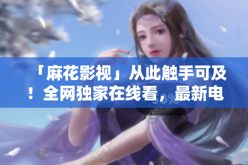 「麻花影视」从此触手可及！全网独家在线看，最新电视剧随时看！
