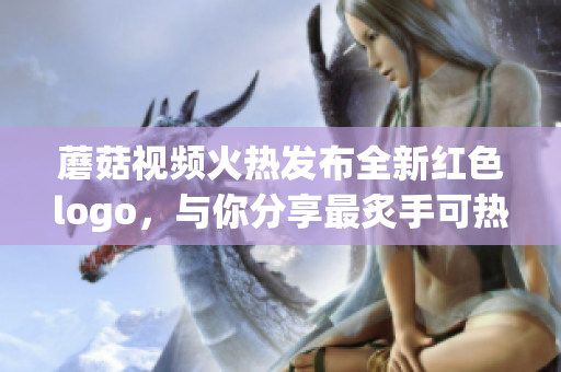 蘑菇视频火热发布全新红色logo，与你分享最炙手可热的视频内容(1)