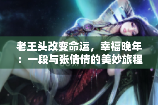 老王头改变命运，幸福晚年：一段与张倩倩的美妙旅程