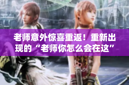 老师意外惊喜重返！重新出现的“老师你怎么会在这”第2季(1)