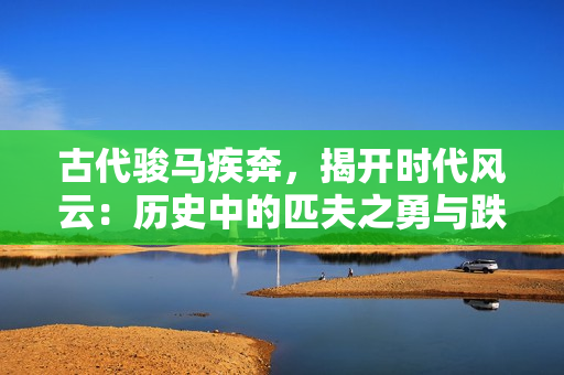 古代骏马疾奔，揭开时代风云：历史中的匹夫之勇与跌宕人生
